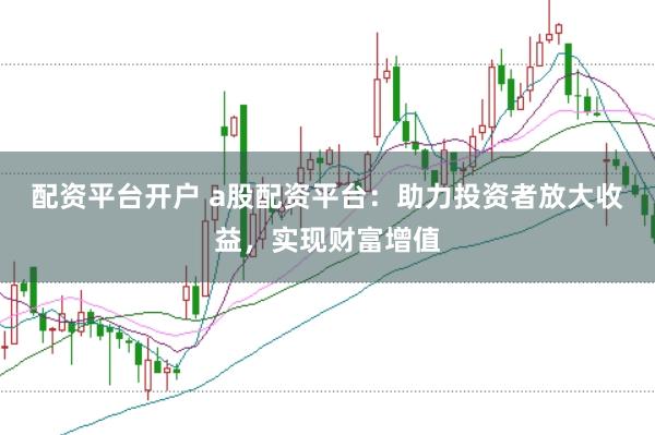 配资平台开户 a股配资平台：助力投资者放大收益，实现财富增值