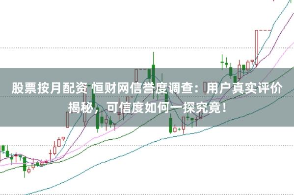 股票按月配资 恒财网信誉度调查：用户真实评价揭秘，可信度如何一探究竟！