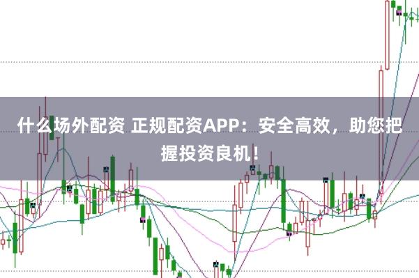 什么场外配资 正规配资APP：安全高效，助您把握投资良机！