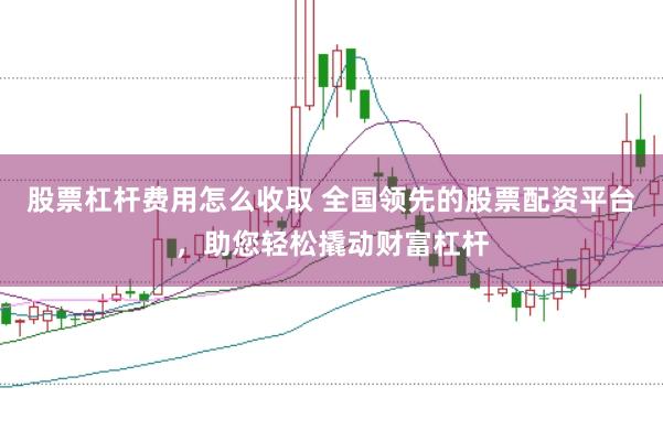 股票杠杆费用怎么收取 全国领先的股票配资平台，助您轻松撬动财富杠杆