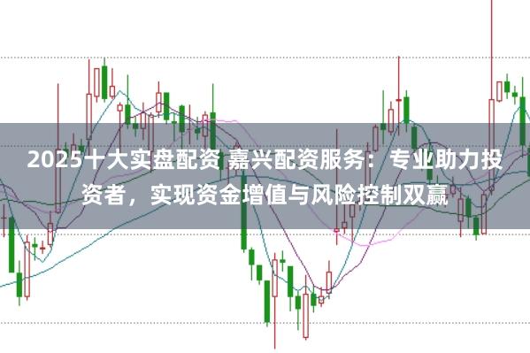 2025十大实盘配资 嘉兴配资服务：专业助力投资者，实现资金增值与风险控制双赢