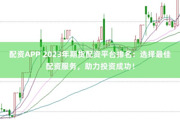 配资APP 2023年期货配资平台排名：选择最佳配资服务，助力投资成功！